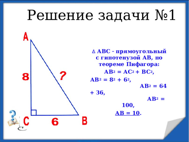 Решение задачи №1    АВС   прямоугольный с гипотенузой АВ, по теореме Пифагора: АВ 2 = АС 2 + ВС 2 , АВ 2 = 8 2 + 6 2 , АВ 2 = 64 + 36, АВ 2 = 100, АВ = 10 . 