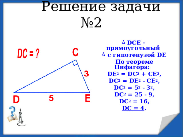  Решение задачи №2  DCE   прямоугольный  с гипотенузой DE По теореме Пифагора:  DE 2 = D С 2 + CE 2 , DC 2 = DE 2   CE 2 , DC 2 = 5 2   3 2 , DC 2 = 25  9, DC 2 = 16, DC = 4 . 