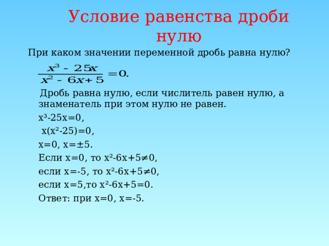 Условие  равенства  дроби  нулю При каком значении переменной дробь равна нулю?  Дробь равна нулю, если числитель равен нулю, а знаменатель при этом нулю не равен.  х³-25х=0,   х(х²-25)=0,  х=0, х=±5.  Если х=0, то х²-6х+5≠0,  если х=-5, то х²-6х+5≠0,  если х=5,то х²-6х+5=0.  Ответ: при х=0, х=-5. 