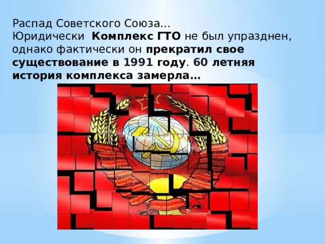Распад Советского Союза… Юридически Комплекс ГТО не был упразднен, однако фактически он прекратил свое существование в 1991 году .  60  летняя история комплекса замерла… 