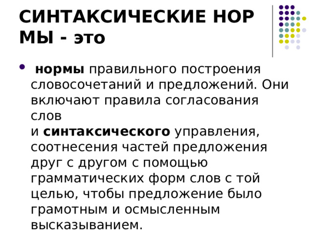 СИНТАКСИЧЕСКИЕ НОРМЫ - это   нормы  правильного построения словосочетаний и предложений. Они включают правила согласования слов и  синтаксического  управления, соотнесения частей предложения друг с другом с помощью грамматических форм слов с той целью, чтобы предложение было грамотным и осмысленным высказыванием. 