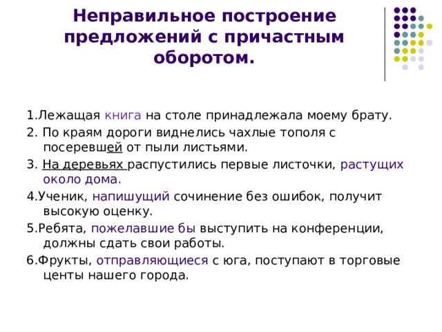 Неправильное построение предложений с причастным оборотом. 1.Лежащая книга на столе принадлежала моему брату. 2. По краям дороги виднелись чахлые тополя с посеревш ей от пыли листьями. 3. На деревьях распустились первые листочки, растущих около дома. 4.Ученик, напишущий сочинение без ошибок, получит высокую оценку. 5.Ребята, пожелавшие бы выступить на конференции, должны сдать свои работы. 6.Фрукты, отправляющиеся с юга, поступают в торговые центы нашего города. 