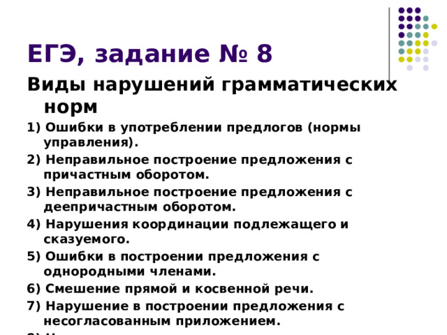 ЕГЭ, задание № 8 Виды нарушений грамматических норм 1) Ошибки в употреблении предлогов (нормы управления). 2) Неправильное построение предложения с причастным оборотом. 3) Неправильное построение предложения с деепричастным оборотом. 4) Нарушения координации подлежащего и сказуемого. 5) Ошибки в построении предложения с однородными членами. 6) Смешение прямой и косвенной речи. 7) Нарушение в построении предложения с несогласованным приложением. 8) Неправильное построение сложного предложения. 