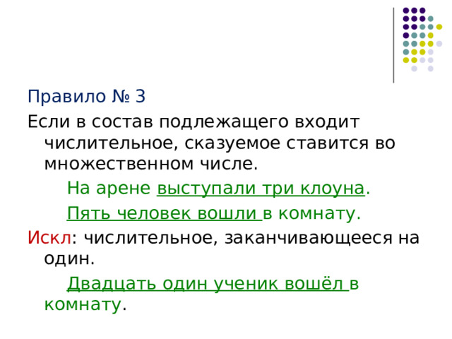 Правило № 3 Если в состав подлежащего входит числительное, сказуемое ставится во множественном числе.   На арене выступали три клоуна .   Пять человек вошли в комнату. Искл : числительное, заканчивающееся на один.   Двадцать один ученик вошёл в комнату . 