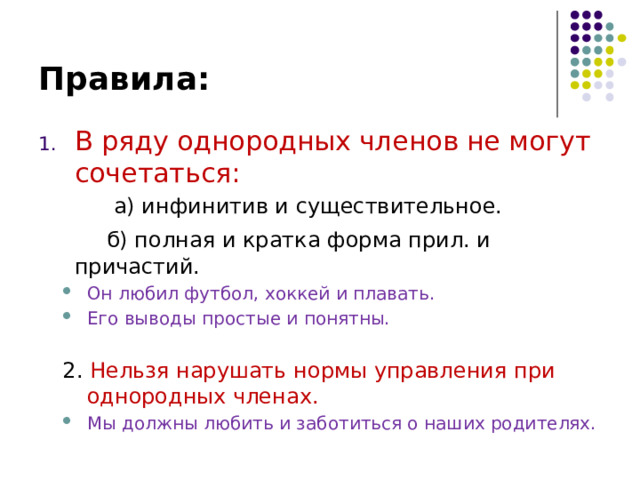 Правила: В ряду однородных членов не могут сочетаться:  а) инфинитив и существительное.   б) полная и кратка форма прил. и причастий. Он любил футбол, хоккей и плавать. Его выводы простые и понятны. Он любил футбол, хоккей и плавать. Его выводы простые и понятны. 2. Нельзя нарушать нормы управления при однородных членах.  Мы должны любить и заботиться о наших родителях. Мы должны любить и заботиться о наших родителях. 