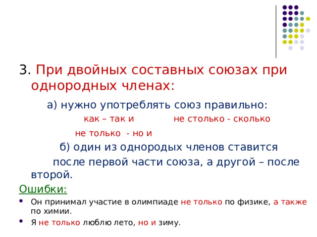 3. При двойных составных союзах при однородных членах:   а) нужно употреблять союз правильно:  как – так и    не столько - сколько    не только - но и  б) один из однородых членов ставится  после первой части союза, а другой – после второй. Ошибки: Он принимал участие в олимпиаде не только по физике, а также по химии. Я не только люблю лето, но и зиму. 