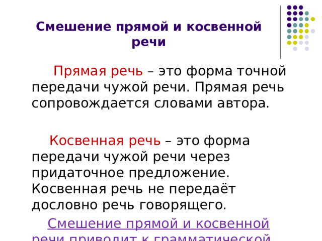 Смешение прямой и косвенной речи  Прямая речь – это форма точной передачи чужой речи. Прямая речь сопровождается словами автора.  Косвенная речь – это форма передачи чужой речи через придаточное предложение. Косвенная речь не передаёт дословно речь говорящего.   Смешение прямой и косвенной речи приводит к грамматической ошибке. 