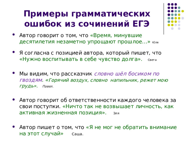 Примеры грамматических ошибок из сочинений ЕГЭ Автор говорит о том, что «Время, минувшие десятилетия незаметно упрощают прошлое…» Юля Я согласна с позицией автора, который пишет, что «Нужно воспитывать в себе чувство долга». Света Мы видим, что рассказчик словно шёл босиком по гвоздям . « Горячий воздух, словно напильник, режет мою грудь». Павел. Автор говорит об ответственности каждого человека за свои поступки. «Ничто так не возвышает личность, как активная жизненная позиция». Эля Автор пишет о том, что «Я не мог не обратить внимание на этот случай»  Саша. 