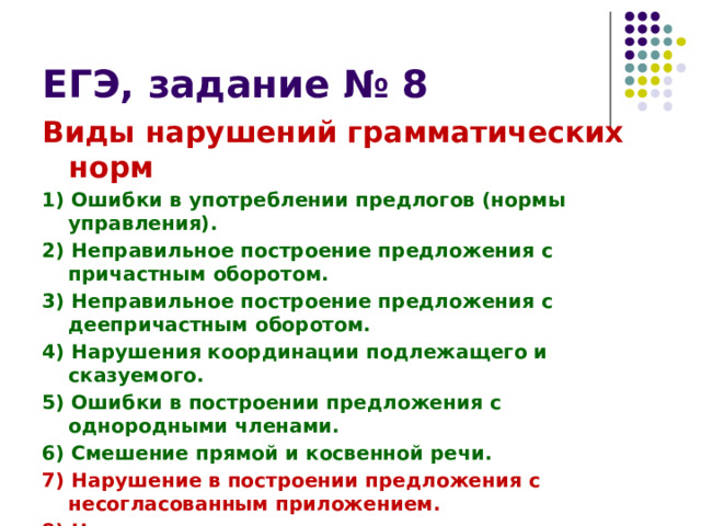 ЕГЭ, задание № 8 Виды нарушений грамматических норм 1) Ошибки в употреблении предлогов (нормы управления). 2) Неправильное построение предложения с причастным оборотом. 3) Неправильное построение предложения с деепричастным оборотом. 4) Нарушения координации подлежащего и сказуемого. 5) Ошибки в построении предложения с однородными членами. 6) Смешение прямой и косвенной речи. 7) Нарушение в построении предложения с несогласованным приложением. 8) Неправильное построение сложного предложения. 