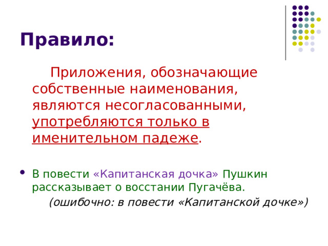 Правило:  Приложения, обозначающие собственные наименования, являются несогласованными, употребляются только в именительном падеже . В повести «Капитанская дочка» Пушкин рассказывает о восстании Пугачёва.   (ошибочно: в повести «Капитанской дочке») 