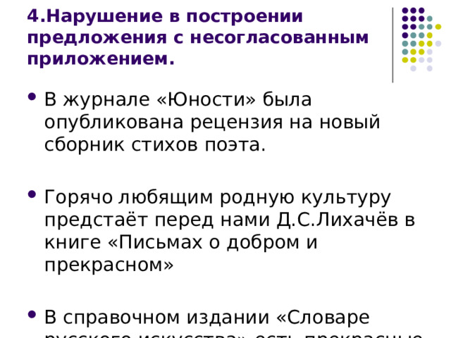 4.Нарушение в построении предложения с несогласованным приложением. В журнале «Юности» была опубликована рецензия на новый сборник стихов поэта. Горячо любящим родную культуру предстаёт перед нами Д.С.Лихачёв в книге «Письмах о добром и прекрасном» В справочном издании «Словаре русского искусства» есть прекрасные репродукции картин. 