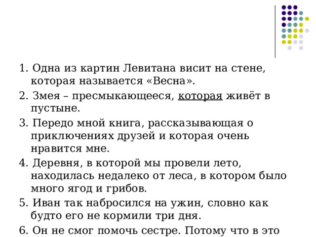 1. Одна из картин Левитана висит на стене, которая называется «Весна». 2.  Змея – пресмыкающееся, которая живёт в пустыне. 3. Передо мной книга, рассказывающая о приключениях друзей и которая очень нравится мне. 4. Деревня, в которой мы провели лето, находилась недалеко от леса, в котором было много ягод и грибов. 5. Иван так набросился на ужин, словно как будто его не кормили три дня. 6. Он не смог помочь сестре. Потому что в это день был в командировке. 