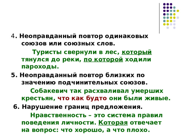 4 . Неоправданный повтор одинаковых союзов или союзных слов.  Туристы свернули в лес, который тянулся до реки, по которой ходили пароходы. 5. Неоправданный повтор близких по значению подчинительных союзов.  Собакевич так расхваливал умерших крестьян, что как будто они были живые.  6. Нарушение границ предложения.  Нравственность – это система правил поведения личности. Которая отвечает на вопрос: что хорошо, а что плохо. 