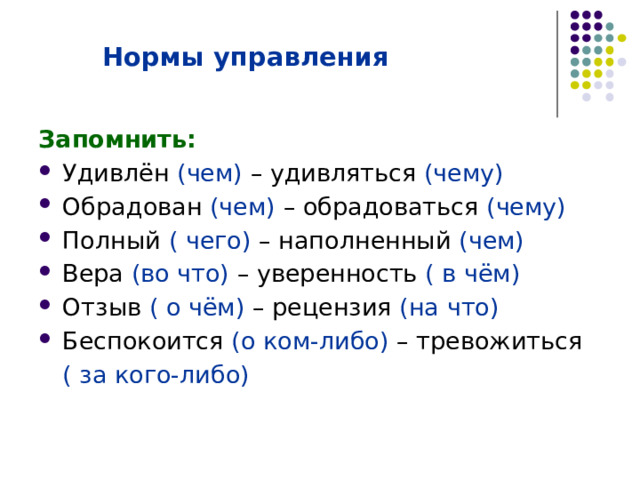   Нормы управления   Запомнить: Удивлён (чем) – удивляться (чему) Обрадован (чем) – обрадоваться (чему) Полный ( чего) – наполненный (чем) Вера (во что) – уверенность ( в чём) Отзыв ( о чём) – рецензия (на что) Беспокоится (о ком-либо) – тревожиться  ( за кого-либо) 