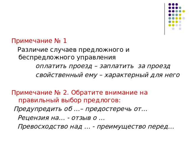 Примечание № 1  Различие случаев предложного и беспредложного управления  оплатить проезд – заплатить за проезд  свойственный ему – характерный для него  Примечание № 2. Обратите внимание на правильный выбор предлогов:  Предупредить об …– предостеречь от…  Рецензия на… - отзыв о …  Превосходство над … - преимущество перед… 