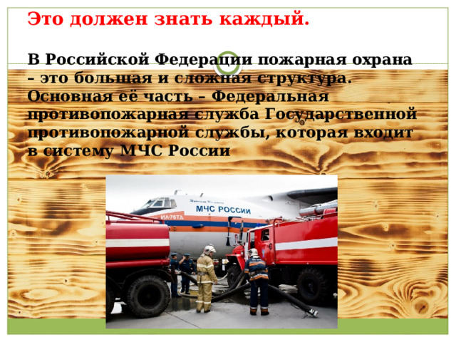 Это должен знать каждый.   В Российской Федерации пожарная охрана – это большая и сложная структура.  Основная её часть – Федеральная противопожарная служба Государственной противопожарной службы, которая входит в систему МЧС России    