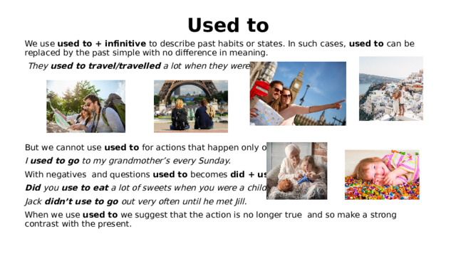Used to We use used to + infinitive to describe past habits or states. In such cases, used to can be replaced by the past simple with no difference in meaning.  They used to travel/travelled a lot when they were younger.      But we cannot use used to for actions that happen only once. I used to go to my grandmother’s every Sunday. With negatives and questions used to becomes did + use to. Did you use to eat a lot of sweets when you were a child? Jack didn’t use to go out very often until he met Jill. When we use used to we suggest that the action is no longer true and so make a strong contrast with the present.   