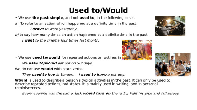 Used to/Would We use the past simple , and not used to , in the following cases: To refer to an action which happened at a definite time in the past.    I drove to work yesterday. b) to say how many times an action happened at a definite time in the past.  I went to the cinema four times last month.   We use used to/would for repeated actions or routines in the past.  We used to/would eat out on Sundays. We do not use would with state verbs.  They used to live in London. I used to have a pet dog. Would is used to describe a person’s typical activities in the past. It can only be used to describe repeated actions, not states. It is mainly used in writing, and in personal reminiscences.  Every evening was the same. Jack would turn on the radio, light his pipe and fall asleep. 