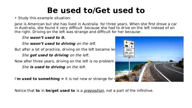 Be used to/Get used to Study this example situation: Jane is American but she has lived in Australia for three years. When she first drove a car in Australia, she found it very difficult because she had to drive on the left instead of on the right. Driving on the left was strange and difficult for her because:  She wasn’t used to it.  She wasn’t used to driving on the left. But after a lot of practice, driving on the left became less strange:  She got used to driving on the left. Now after three years, driving on the left is no problem for her:  She is used to driving on the left.  I’ m used to something = it is not new or strange for me. Notice that to in be/get used to is a preposition , not a part of the infinitive. 