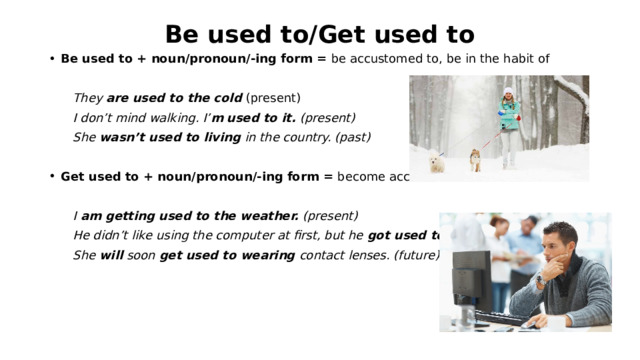 Be used to/Get used to Be used to + noun/pronoun/-ing form = be accustomed to, be in the habit of  They are used to the cold (present)  I don’t mind walking. I’ m  used to it. (present)  She wasn’t used to living in the country. (past)  Get used to + noun/pronoun/-ing form = become accustomed to   I am getting used to the weather. (present)  He didn’t like using the computer at first, but he got used to it. (past)  She will soon get used to wearing contact lenses. (future) 