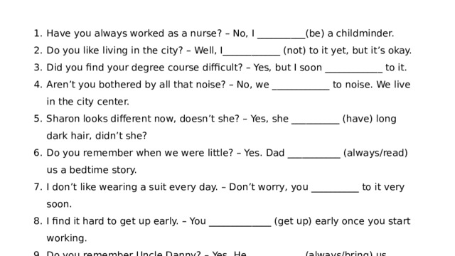 Have you always worked as a nurse? – No, I __________(be) a childminder. Do you like living in the city? – Well, I____________ (not) to it yet, but it’s okay. Did you find your degree course difficult? – Yes, but I soon ____________ to it. Aren’t you bothered by all that noise? – No, we ____________ to noise. We live in the city center. Sharon looks different now, doesn’t she? – Yes, she __________ (have) long dark hair, didn’t she? Do you remember when we were little? – Yes. Dad ___________ (always/read) us a bedtime story. I don’t like wearing a suit every day. – Don’t worry, you __________ to it very soon. I find it hard to get up early. – You _____________ (get up) early once you start working. Do you remember Uncle Danny? – Yes. He ___________ (always/bring) us presents. Do you often exercise now? – No, but I ____________ (exercise) a lot when I was at school. 