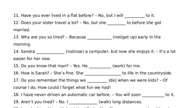11. Have you ever lived in a flat before? – No, but I will __________ to it. 12. Does your sister travel a lot? – No, but she _________ to before she got married. 13. Why are you so tired? – Because ____________ (not/get up) early in the morning. 14. Sandra ______________ (not/use) a computer, but now she enjoys it. – It’s a lot easier for her now. 15. Do you know that man? – Yes. He ___________ (work) for me. 16. How is Sarah? – She’s fine. She __________________ to life in the countryside. 17. Do you remember the things we __________ (do) when we were kids? – Of course I do. How could I forget what fun we had! 18. I have never driven an automatic car before. – You will soon ___________ to it. 19. Aren’t you tired? – No. I ______________ (walk) long distances. 20. Jane had trouble with her job at first. – Yes. She ______________ (work) on her own. 