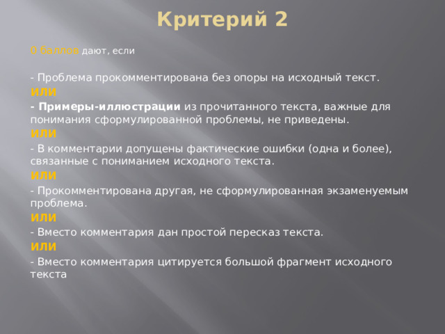 Критерий 2 0 баллов дают, если - Проблема прокомментирована без опоры на исходный текст. ИЛИ - Примеры-иллюстрации  из прочитанного текста, важные для понимания сформулированной проблемы, не приведены. ИЛИ - В комментарии допущены фактические ошибки (одна и более), связанные с пониманием исходного текста. ИЛИ - Прокомментирована другая, не сформулированная экзаменуемым проблема. ИЛИ - Вместо комментария дан простой пересказ текста. ИЛИ - Вместо комментария цитируется большой фрагмент исходного текста 