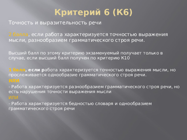 Критерий 6 (К6) Точность и выразительность речи 2 балла , если работа характеризуется точностью выражения мысли, разнообразием грамматического строя речи. Высший балл по этому критерию экзаменуемый получает только в случае, если высший балл получен по критерию К10  1 балл , если р абота характеризуется точностью выражения мысли, но прослеживается однообразие грамматического строя речи. ИЛИ - Работа характеризуется разнообразием грамматического строя речи, но есть нарушения точности выражения мысли ИЛИ - Работа характеризуется бедностью словаря и однообразием грамматического строя речи      