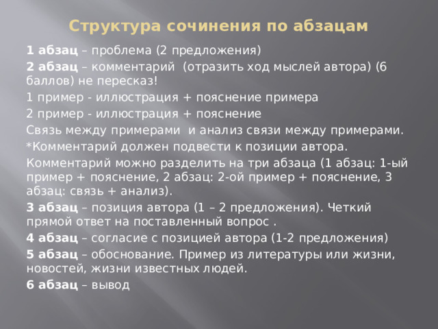 Структура сочинения по абзацам 1 абзац – проблема (2 предложения) 2 абзац – комментарий (отразить ход мыслей автора) (6 баллов) не пересказ! 1 пример - иллюстрация + пояснение примера 2 пример - иллюстрация + пояснение Связь между примерами и анализ связи между примерами. *Комментарий должен подвести к позиции автора. Комментарий можно разделить на три абзаца (1 абзац: 1-ый пример + пояснение, 2 абзац: 2-ой пример + пояснение, 3 абзац: связь + анализ). 3 абзац – позиция автора (1 – 2 предложения). Четкий прямой ответ на поставленный вопрос . 4 абзац – согласие с позицией автора (1-2 предложения) 5 абзац – обоснование. Пример из литературы или жизни, новостей, жизни известных людей. 6 абзац – вывод 