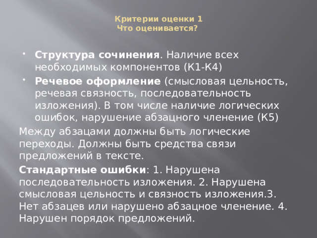Критерии оценки 1  Что оценивается?   Структура сочинения . Наличие всех необходимых компонентов (К1-К4) Речевое оформление (смысловая цельность, речевая связность, последовательность изложения). В том числе наличие логических ошибок, нарушение абзацного членение (К5) Между абзацами должны быть логические переходы. Должны быть средства связи предложений в тексте. Стандартные ошибки : 1. Нарушена последовательность изложения. 2. Нарушена смысловая цельность и связность изложения.3. Нет абзацев или нарушено абзацное членение. 4. Нарушен порядок предложений. 