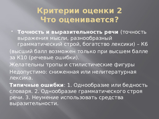 Критерии оценки 2  Что оценивается? Точность и выразительность речи (точность выражения мысли, разнообразный грамматический строй, богатство лексики) – К6 (высший балл возможен только при высшем балле за К10 (речевые ошибки). Желательны тропы и стилистические фигуры Недопустимо: сниженная или нелитературная лексика. Типичные ошибки : 1. Однообразие или бедность словаря. 2. Однообразие грамматического строя речи. 3. Неумение использовать средства выразительности. 