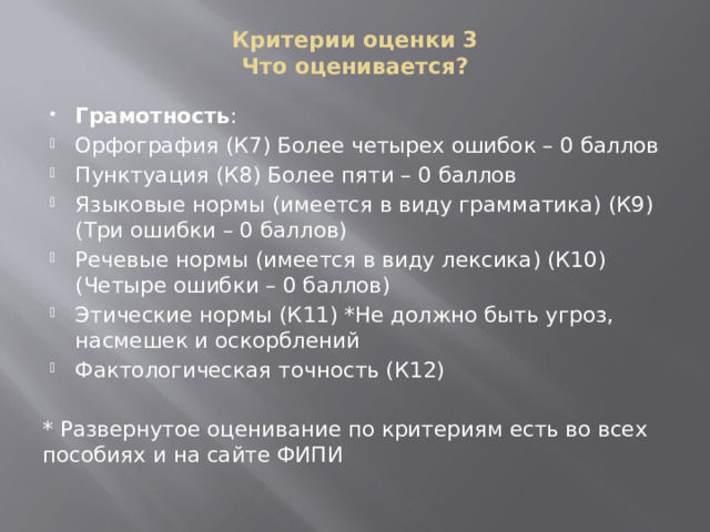 Критерии оценки 3  Что оценивается? Грамотность : Орфография (К7) Более четырех ошибок – 0 баллов Пунктуация (К8) Более пяти – 0 баллов Языковые нормы (имеется в виду грамматика) (К9) (Три ошибки – 0 баллов) Речевые нормы (имеется в виду лексика) (К10) (Четыре ошибки – 0 баллов) Этические нормы (К11) *Не должно быть угроз, насмешек и оскорблений Фактологическая точность (К12) * Развернутое оценивание по критериям есть во всех пособиях и на сайте ФИПИ 
