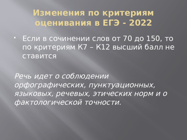 Изменения по критериям оценивания в ЕГЭ - 2022 Если в сочинении слов от 70 до 150, то по критериям К7 – К12 высший балл не ставится Речь идет о соблюдении орфографических, пунктуационных, языковых, речевых, этических норм и о фактологической точности. 