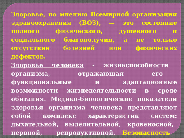 Здоровье, по мнению Всемирной организации здравоохранения (ВОЗ), — это состояние полного физического, душевного и социального благополучия, а не только отсутствие болезней или физических дефектов. Здоровье человека - жизнеспособности организма, отражающая его функциональные и адаптационные возможности жизнедеятельности в среде обитания. Медико-биологические показатели здоровья организма человека представляют собой комплекс характеристик систем: дыхательной, выделительной, кровеносной, нервной, репродуктивной. Безопасность жизнедеятельности — это состояние среды обитания, при котором с определённой вероятностью исключено причинение ущерба здоровью человека (травмы, болезни, смерть). 