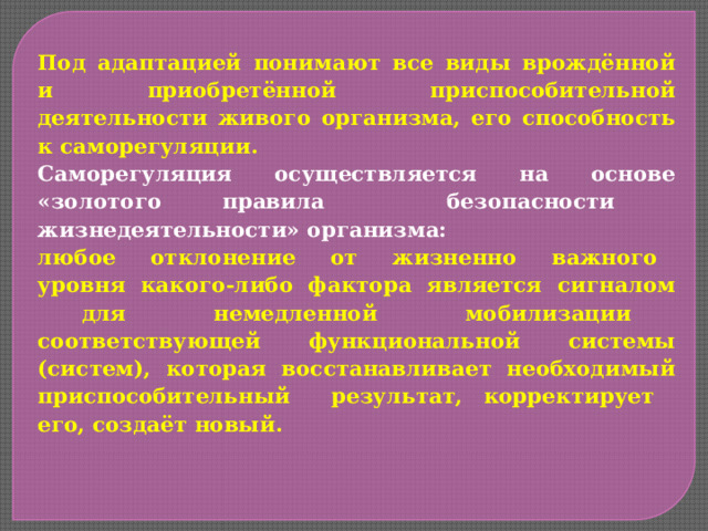 Под адаптацией понимают все виды врождённой и приобретённой приспособительной деятельности живого организма, его способность к саморегуляции. Саморегуляция осуществляется на основе «золотого правила безопасности жизнедеятельности» организма: любое отклонение от жизненно важного уровня какого-либо фактора является сигналом для немедленной мобилизации соответствующей функциональной системы (систем), которая восстанавливает необходимый приспособительный результат, корректирует его, создаёт новый. 