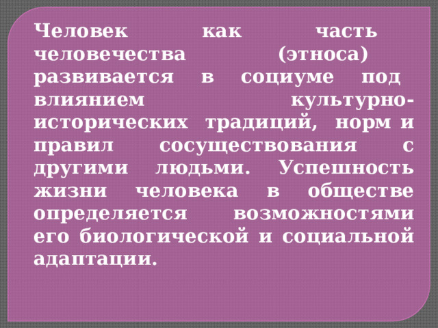 Человек как часть человечества (этноса) развивается в социуме под влиянием культурно-исторических традиций, норм и правил сосуществования с другими людьми. Успешность жизни человека в обществе определяется возможностями его биологической и социальной адаптации. 