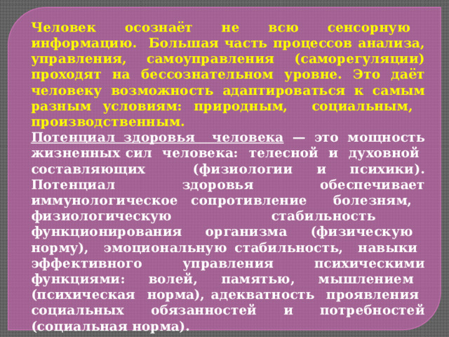 Человек осознаёт не всю сенсорную информацию. Большая часть процессов анализа, управления, самоуправления (саморегуляции) проходят на бессознательном уровне. Это даёт человеку возможность адаптироваться к самым разным условиям: природным, социальным, производственным. Потенциал здоровья человека — это мощность жизненных сил человека: телесной и духовной составляющих (физиологии и психики). Потенциал здоровья обеспечивает иммунологическое сопротивление болезням, физиологическую стабильность функционирования организма (физическую норму), эмоциональную стабильность, навыки эффективного управления психическими функциями: волей, памятью, мышлением (психическая норма), адекватность проявления социальных обязанностей и потребностей (социальная норма). Адаптационные возможности организма нуждаются в постоянной тренировке. Культура здорового образа жизни является значимым фактором созидания здоровья через приращение его витального потенциала. 