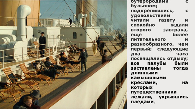 До одиннадцати часов полагалось бодро гулять по палубам, дыша холодной свежестью океана, или играть в шеффльборд и другие игры для нового возбуждения аппетита, а в одиннадцать — подкрепляться бутербродами с бульоном; подкрепившись, с удовольствием читали газету и спокойно ждали второго завтрака, еще более питательного и разнообразного, чем первый; следующие два часа посвящались отдыху; все палубы были заставлены тогда длинными камышовыми креслами, на которых путешественники лежали, укрывшись пледами , 