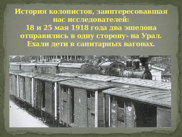 История колонистов, заинтересовавшая нас исследователей:  18 и 25 мая 1918 года два эшелона отправились в одну сторону- на Урал. Ехали дети в санитарных вагонах. 