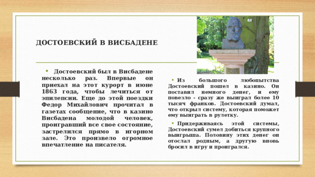 ДОСТОЕВСКИЙ В ВИСБАДЕНЕ  Достоевский был в Висбадене несколько раз. Впервые он приехал на этот курорт в июне 1863 года, чтобы лечиться от эпилепсии. Еще до этой поездки Федор Михайлович прочитал в газетах сообщение, что в казино Висбадена молодой человек, проигравший все свое состояние, застрелился прямо в игорном зале. Это произвело огромное впечатление на писателя.  Из большого любопытства Достоевский пошел в казино. Он поставил немного денег, и ему повезло - сразу же выиграл более 10 тысяч франков. Достоевский думал, что открыл систему, которая поможет ему выиграть в рулетку. Придерживаясь этой системы, Достоевский сумел добиться крупного выигрыша. Половину этих денег он отослал родным, а другую вновь бросил в игру и проигрался. 