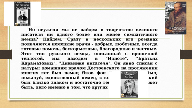 Но неужели мы не найдем в творчестве великого писателя ни одного более или менее симпатичного немца? Найдем. Сразу в нескольких его романах появляются немецкие врачи - добрые, любезные, всегда готовые помочь, бескорыстные, благородные и честные. Этот тип русского немца, описанный с ироничной теплотой, мы находим в 