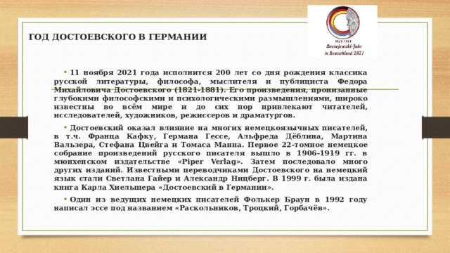 ГОД ДОСТОЕВСКОГО В ГЕРМАНИИ 11 ноября 2021 года исполнится 200 лет со дня рождения классика русской литературы, философа, мыслителя и публициста Федора Михайловича Достоевского (1821-1881). Его произведения, пронизанные глубокими философскими и психологическими размышлениями, широко известны во всём мире и до сих пор привлекают читателей, исследователей, художников, режиссеров и драматургов. Достоевский оказал влияние на многих немецкоязычных писателей, в т.ч. Франца Кафку, Германа Гессе, Альфреда Дёблина, Мартина Вальзера, Стефана Цвейга и Томаса Манна. Первое 22-томное немецкое собрание произведений русского писателя вышло в 1906-1919 гг. в мюнхенском издательстве «Piper Verlag». Затем последовало много других изданий. Известными переводчиками Достоевского на немецкий язык стали Светлана Гайер и Александр Ницберг. В 1999 г. была издана книга Карла Хиельшера «Достоевский в Германии». Один из ведущих немецких писателей Фолькер Браун в 1992 году написал эссе под названием «Раскольников, Троцкий, Горбачёв».   