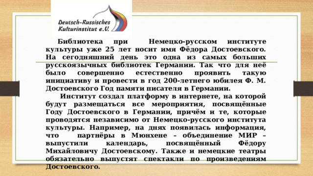 Библиотека при Немецко-русском институте культуры уже 25 лет носит имя Фёдора Достоевского. На сегодняшний день это одна из самых больших русскоязычных библиотек Германии. Так что для неё было совершенно естественно проявить такую инициативу и провести в год 200-летнего юбилея Ф. М. Достоевского Год памяти писателя в Германии.  Институт создал платформу в интернете, на которой будут размещаться все мероприятия, посвящённые Году Достоевского в Германии, причём и те, которые проводятся независимо от Немецко-русского института культуры. Например, на днях появилась информация, что партнёры в Мюнхене – объединение МИР – выпустили календарь, посвящённый Фёдору Михайловичу Достоевскому. Также и немецкие театры обязательно выпустят спектакли по произведениям Достоевского.  