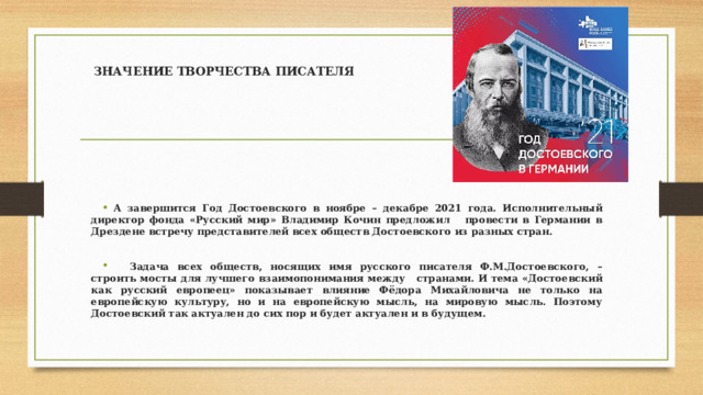ЗНАЧЕНИЕ ТВОРЧЕСТВА ПИСАТЕЛЯ А завершится Год Достоевского в ноябре – декабре 2021 года. Исполнительный директор фонда «Русский мир» Владимир Кочин предложил провести в Германии в Дрездене встречу представителей всех обществ Достоевского из разных стран.   Задача всех обществ, носящих имя русского писателя Ф.М.Достоевского, – строить мосты для лучшего взаимопонимания между странами. И тема «Достоевский как русский европеец» показывает влияние Фёдора Михайловича не только на европейскую культуру, но и на европейскую мысль, на мировую мысль. Поэтому Достоевский так актуален до сих пор и будет актуален и в будущем.  