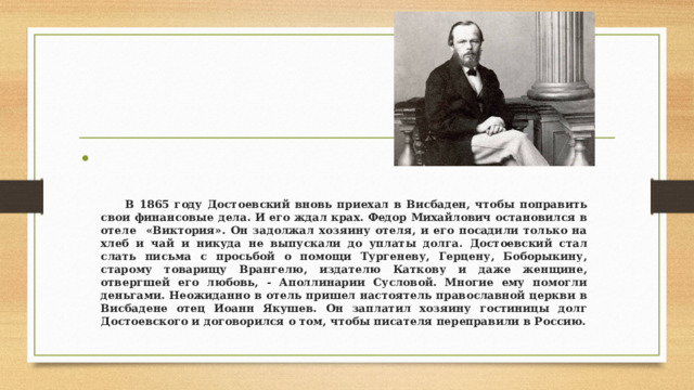    В 1865 году Достоевский вновь приехал в Висбаден, чтобы поправить свои финансовые дела. И его ждал крах. Федор Михайлович остановился в отеле «Виктория». Он задолжал хозяину отеля, и его посадили только на хлеб и чай и никуда не выпускали до уплаты долга. Достоевский стал слать письма с просьбой о помощи Тургеневу, Герцену, Боборыкину, старому товарищу Врангелю, издателю Каткову и даже женщине, отвергшей его любовь, - Аполлинарии Сусловой. Многие ему помогли деньгами. Неожиданно в отель пришел настоятель православной церкви в Висбадене отец Иоанн Якушев. Он заплатил хозяину гостиницы долг Достоевского и договорился о том, чтобы писателя переправили в Россию. 