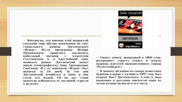 Интересно, что именно этой непростой ситуации мир обязан появлению на свет гениального романа Достоевского «Игрок». Из-за проигрыша Федору Михайловичу пришлось заключить кабальный договор с издателем Стелловским и в кратчайший срок написать роман. Достоевский нанял юную стенографистку Анну Григорьевну Сниткину. И с ее помощью «Игрок» был написан за 26 дней. За эти дни Достоевский влюбился в Анну и она стала его женой. Ей он дал слово навсегда избавиться от пагубной страсти к рулетке.    Сюжет книги, вышедшей в 1866 году, раскрывает страсть азарта и жажду наживы жителей вымышленного города «Рулеттенбурга». В память об одном из самых известных игроков в парке у казино в 1997 году был открыт бюст Достоевского. А еще в знак уважения к русскому писателю один из залов казино назвали в его честь. 