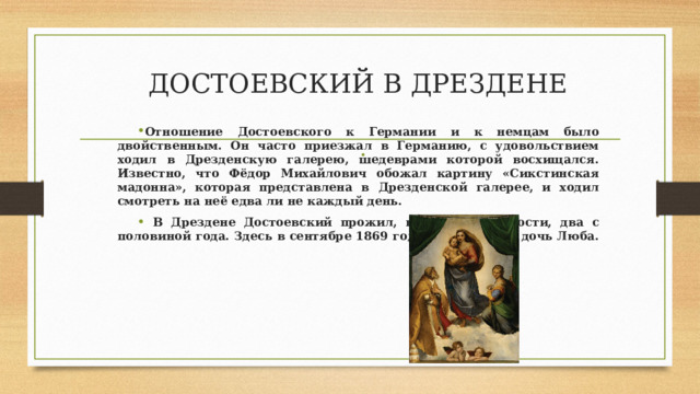 ДОСТОЕВСКИЙ В ДРЕЗДЕНЕ Отношение Достоевского к Германии и к немцам было двойственным. Он часто приезжал в Германию, с удовольствием ходил в Дрезденскую галерею, шедеврами которой восхищался. Известно, что Фёдор Михайлович обожал картину «Сикстинская мадонна», которая представлена в Дрезденской галерее, и ходил смотреть на неё едва ли не каждый день.  В Дрездене Достоевский прожил, в общей сложности, два с половиной года. Здесь в сентябре 1869 года родилась его дочь Люба.  