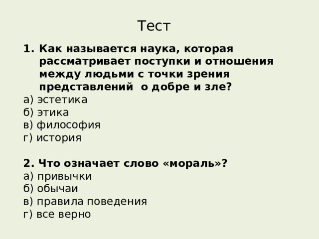 Тест Как называется наука, которая рассматривает поступки и отношения между людьми с точки зрения представлений  о добре и зле? а) эстетика       б) этика       в) философия     г) история 2. Что означает слово «мораль»? а) привычки   б) обычаи    в) правила поведения    г) все верно   