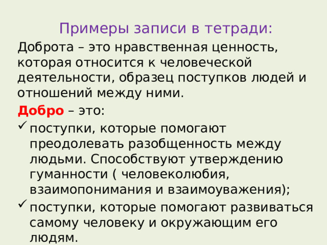 Примеры записи в тетради: Доброта – это нравственная ценность, которая относится к человеческой деятельности, образец поступков людей и отношений между ними. Добро – это: поступки, которые помогают преодолевать разобщенность между людьми. Способствуют утверждению гуманности ( человеколюбия, взаимопонимания и взаимоуважения); поступки, которые помогают развиваться самому человеку и окружающим его людям. 