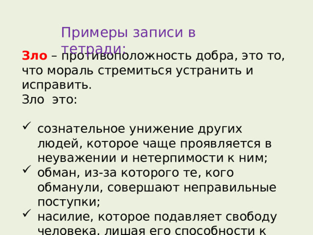 Примеры записи в тетради: Зло  – противоположность добра, это то, что мораль стремиться устранить и исправить. Зло это:   сознательное унижение других людей, которое чаще проявляется в неуважении и нетерпимости к ним; обман, из-за которого те, кого обманули, совершают неправильные поступки; насилие, которое подавляет свободу человека, лишая его способности к самостоятельности, или делает его недобрым. 